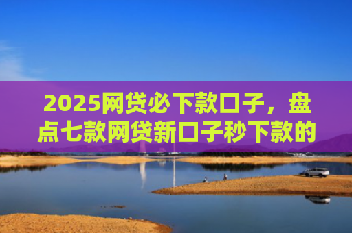 2025网贷必下款口子，盘点七款网贷新口子秒下款的
