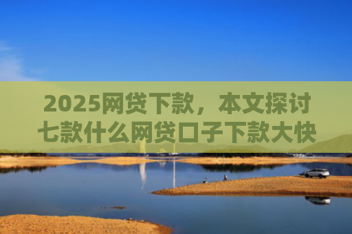 2025网贷下款，本文探讨七款什么网贷口子下款大快