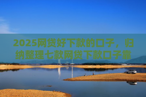 2025网贷好下款的口子，归纳整理七款网贷下款口子靠谱吗