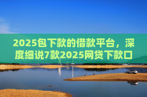 2025包下款的借款平台，深度细说7款2025网贷下款口子