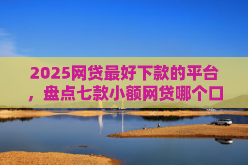 2025网贷最好下款的平台，盘点七款小额网贷哪个口子好下款