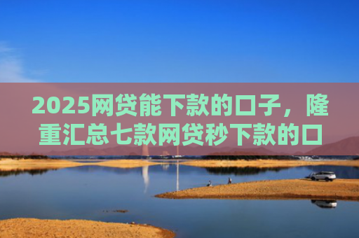 2025网贷能下款的口子，隆重汇总七款网贷秒下款的口子汇总