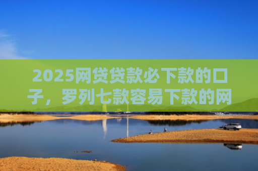 2025网贷贷款必下款的口子，罗列七款容易下款的网贷口子分享