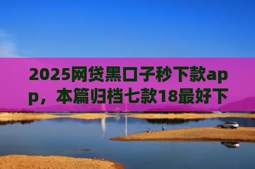 2025网贷黑口子秒下款app，本篇归档七款18最好下款的网贷口子