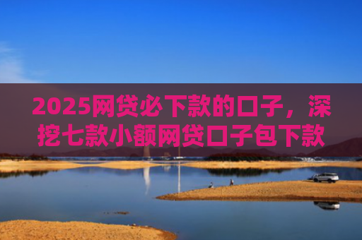 2025网贷必下款的口子，深挖七款小额网贷口子包下款吗