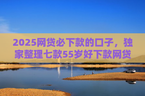 2025网贷必下款的口子，独家整理七款55岁好下款网贷口子