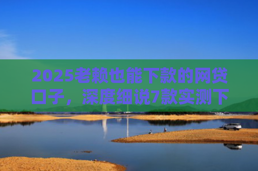 2025老赖也能下款的网贷口子，深度细说7款实测下款的网贷口子