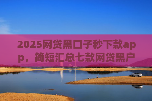 2025网贷黑口子秒下款app，简短汇总七款网贷黑户还能下款的口子