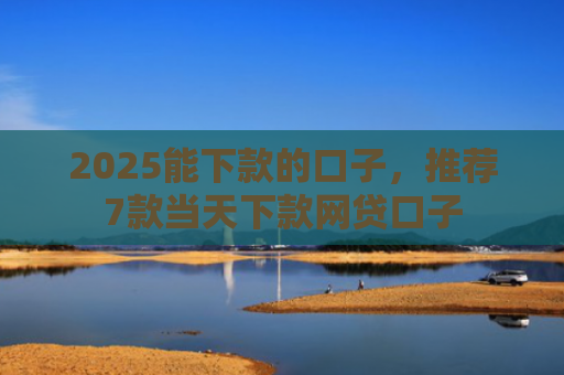 2025能下款的口子，推荐7款当天下款网贷口子