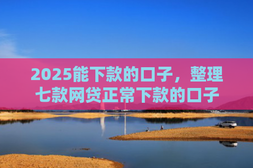 2025能下款的口子，整理七款网贷正常下款的口子