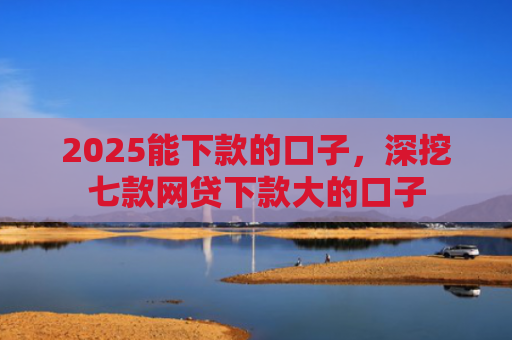 2025能下款的口子，深挖七款网贷下款大的口子