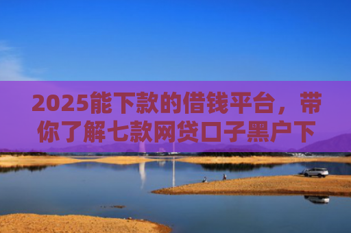 2025能下款的借钱平台，带你了解七款网贷口子黑户下款