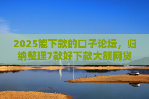 2025能下款的口子论坛，归纳整理7款好下款大额网贷口子