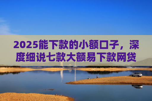 2025能下款的小额口子，深度细说七款大额易下款网贷口子