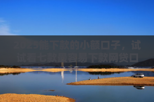 2025能下款的小额口子，试试看七款最容易下款网贷口子