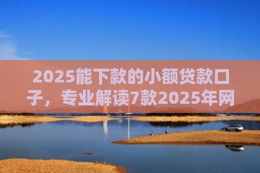 2025能下款的小额贷款口子，专业解读7款2025年网贷下款口子