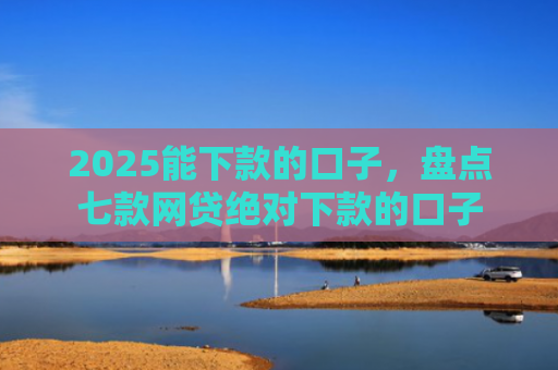 2025能下款的口子，盘点七款网贷绝对下款的口子