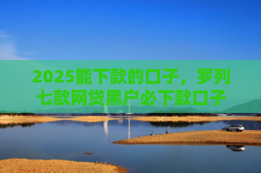 2025能下款的口子，罗列七款网贷黑户必下款口子