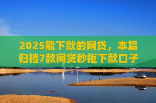 2025能下款的网贷，本篇归档7款网贷秒拒下款口子