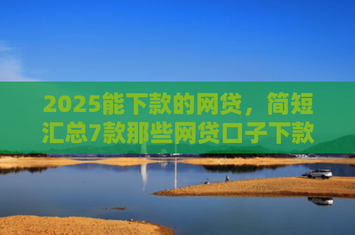 2025能下款的网贷，简短汇总7款那些网贷口子下款快