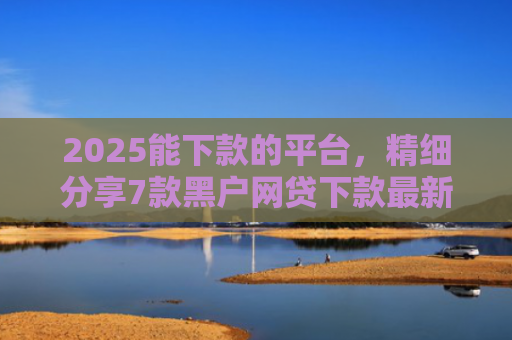 2025能下款的平台，精细分享7款黑户网贷下款最新口子