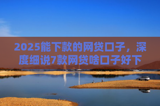 2025能下款的网贷口子，深度细说7款网贷啥口子好下款