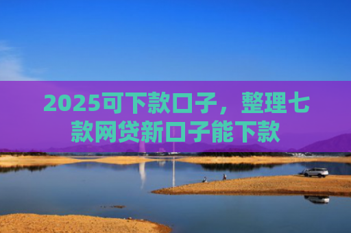 2025可下款口子，整理七款网贷新口子能下款