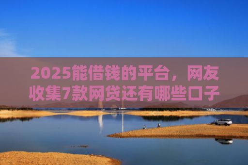 2025能借钱的平台，网友收集7款网贷还有哪些口子下款