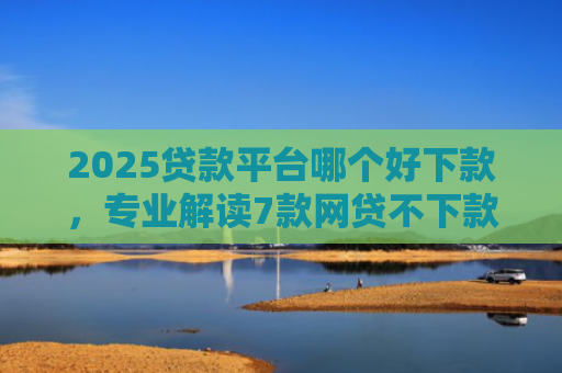 2025贷款平台哪个好下款，专业解读7款网贷不下款贷一万的口子