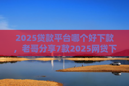 2025贷款平台哪个好下款，老哥分享7款2025网贷下款新口子
