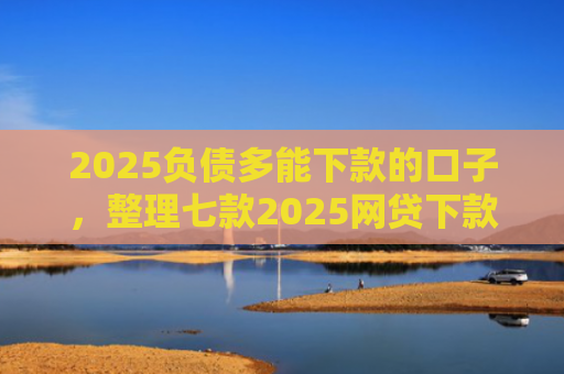 2025负债多能下款的口子，整理七款2025网贷下款的口子