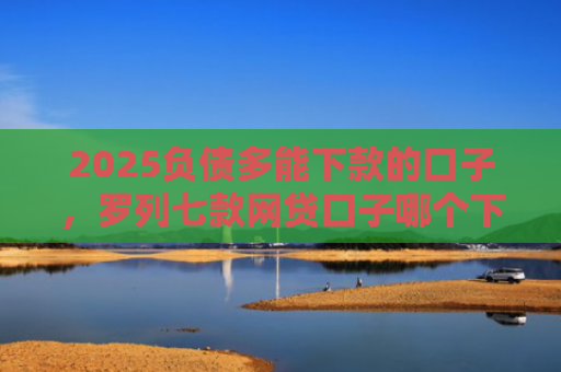 2025负债多能下款的口子，罗列七款网贷口子哪个下款多点