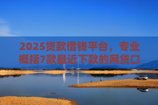 2025贷款借钱平台，专业概括7款最近下款的网贷口子