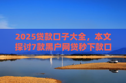2025贷款口子大全，本文探讨7款黑户网贷秒下款口子