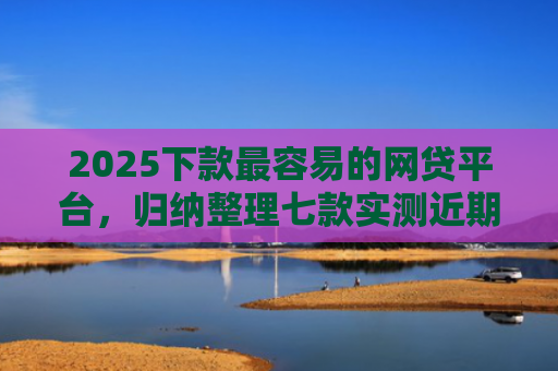2025下款最容易的网贷平台，归纳整理七款实测近期下款的网贷口子