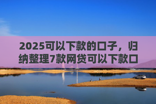 2025可以下款的口子，归纳整理7款网贷可以下款口子