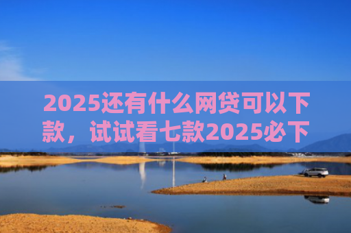 2025还有什么网贷可以下款，试试看七款2025必下款网贷口子