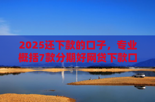 2025还下款的口子，专业概括7款分期好网贷下款口子