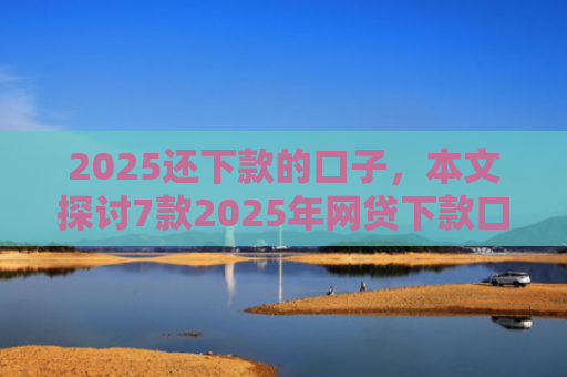 2025还下款的口子，本文探讨7款2025年网贷下款口子