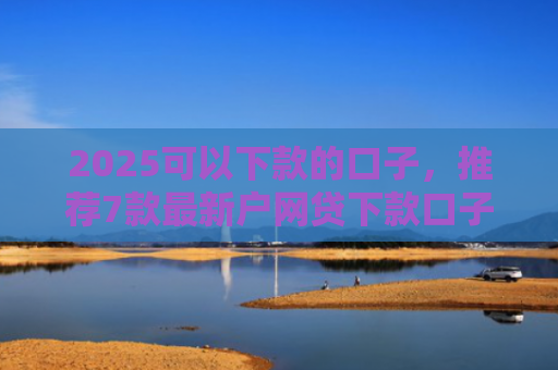 2025可以下款的口子，推荐7款最新户网贷下款口子