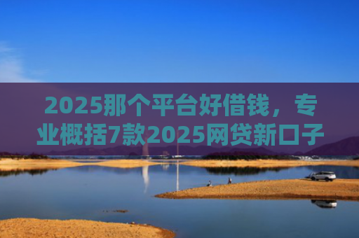 2025那个平台好借钱，专业概括7款2025网贷新口子下款