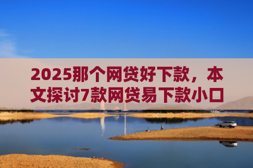 2025那个网贷好下款，本文探讨7款网贷易下款小口子