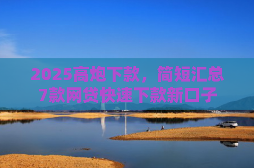 2025高炮下款，简短汇总7款网贷快速下款新口子