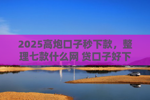 2025高炮口子秒下款，整理七款什么网 贷口子好下款
