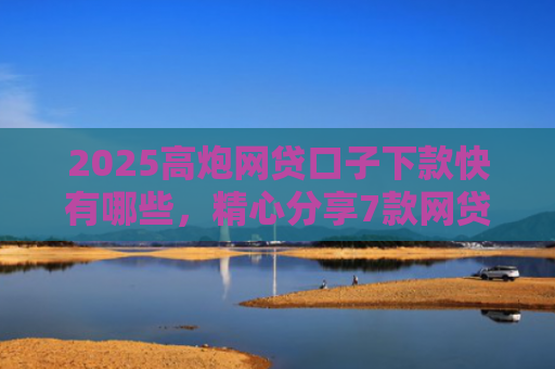 2025高炮网贷口子下款快有哪些，精心分享7款网贷口子下款2000的