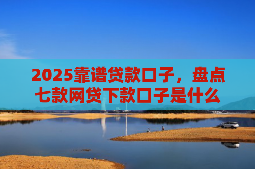 2025靠谱贷款口子，盘点七款网贷下款口子是什么