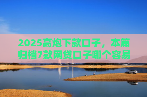 2025高炮下款口子，本篇归档7款网贷口子哪个容易下款
