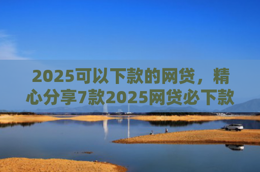 2025可以下款的网贷，精心分享7款2025网贷必下款口子