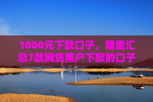 1000元下款口子，隆重汇总7款网贷黑户下款的口子