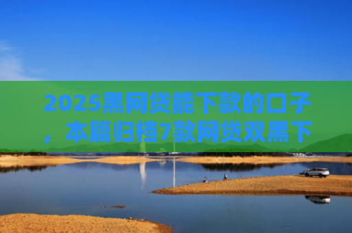 2025黑网贷能下款的口子，本篇归档7款网贷双黑下款口子